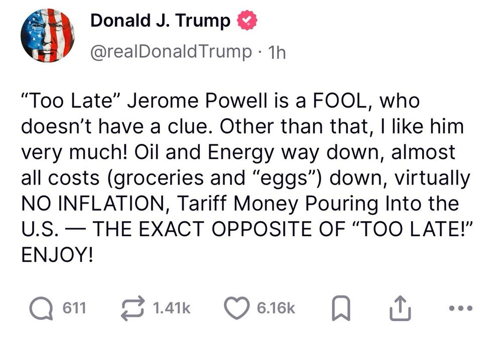 A truth social tweet by Trump 
Donald J. Trump
@realDonald Trump • 1h
"Too Late" Jerome Powell is a FOOL, who doesn't have a clue. Other than that, I like him very much! Oil and Energy way down, almost all costs (groceries and "eggs") down, virtually NO INFLATION, Tariff Money Pouring Into the U.S. — THE EXACT OPPOSITE OF "TOO LATE!" ENJOY!
611
1.41k
