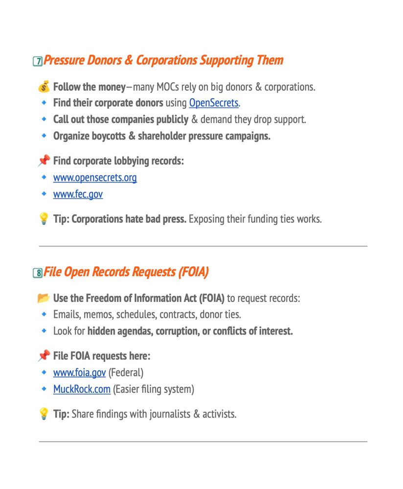 OPressure Donors & Corporations Supporting Them
$ Follow the money-many MOCs rely on big donors & corporations.
• Find their corporate donors using OpenSecrets.
• Call out those companies publicly & demand they drop support.
• Organize boycotts & shareholder pressure campaigns.
• Find corporate lobbying records:
• www.opensecrets.org
• www.fec.gov
Tip: Corporations hate bad press. Exposing their funding ties works.
& File Open Records Requests (FOIA)
Use the Freedom of Information Act (FOIA) to request records:
• Emails, memos, schedules, contracts, donor ties.
• Look for hidden agendas, corruption, or conflicts of interest.
File FOlA requests here:
• www.foia.gov (Federal)
• MuckRock.com (Easier filing system)
Tip: Share findings with journalists & activists.