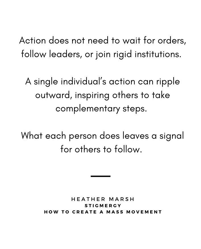 Action does not need to wait for orders,
follow leaders, or join rigid institutions. A single individual's action can ripple outward, inspiring others to take
complementary steps. What each person does leaves a signal
for others to follow.
HEATHER MARSH
STIGMERGY
HOW TO CREATE
A MASS MOVEMENT