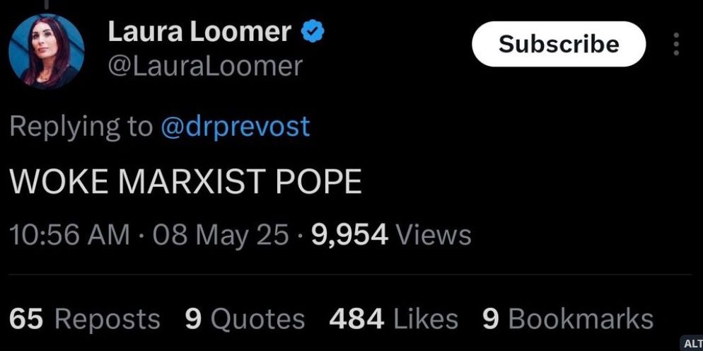 Laura Loomer
@LauraLoomer
Subscribe
Replying to @drprevost
WOKE MARXIST POPE
10:56 AM • 08 May 25 • 9,954 Views
65 Reposts
9 Quotes
484 Likes 9 Bookmarks
ALT