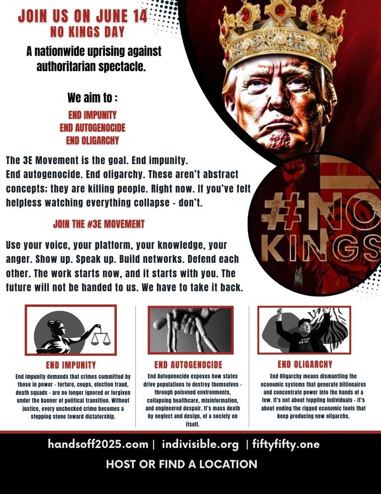 JOIN US ON JUNE 14:
NO KINGS DAY A nationwide uprising against
authoritarian spectacle.
We aim to :
END IMPUNITY END AUTOGENOCIDE
END OLIGARCHY
The 3E Movement is the goal. End impunity. End autogenocide. End oligarchy. These aren't abstract concepts; they are killing people. Right now. If you've felt
helpless watching everything collapse - don't.
JOIN THE #3E MOVEMENT
#NC Use your voice, your platform, your knowledge, your
anger. Show up. Speak up. Build networks. Defend each
KINGS other. The work starts now, and it starts with you. The
future will not be handed to us. We have to take it back.
END IMPUNITY End Impunity demands that crimes committed by those in power - torture, coups, election fraud, death squads - are no longer ignored or forgiven under the banner of political transition. Without justice, every unchecked crime becomes a
stepping stone toward dictatorship.
END AUTOGENOCIDE End Autogenocide exposes how states drive populations to destroy themselves - through poisoned environments, collapsing healthcare, misinformation, and engineered despair. It's mass death by neglect and design, of a society on
itself.
END OLIGARCHY End Oligarchy means dismantling the economic systems that generate billionaires and concentrate power into the hands of a tew. It's not about toppling individuals - it's about ending the rigged economic fools that
keep producing new oligarchs.
handsoff2025.com | indivisible.org | fiftyfifty.one
HOST OR FIND A LOCATION