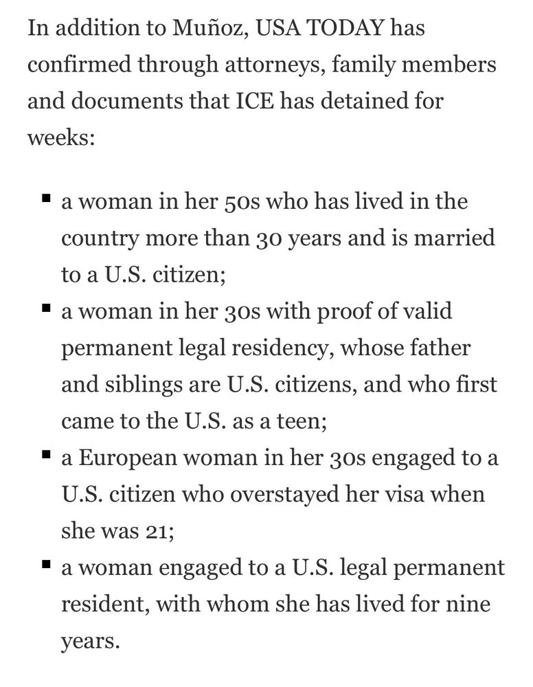 Just text: 

In addition to Muñoz, USA TODAY has confirmed through attorneys, family members and documents that ICE has detained for
weeks:
• a woman in her 50s who has lived in the country more than 30 years and is married to a U.S. citizen;
• a woman in her 30s with proof of valid permanent legal residency, whose father and siblings are U.S. citizens, and who first came to the U.S. as a teen;
• a European woman in her 30s engaged to a U.S. citizen who overstayed her visa when she was 21;
• a woman engaged to a U.S. legal permanent resident, with whom she has lived for nine years
