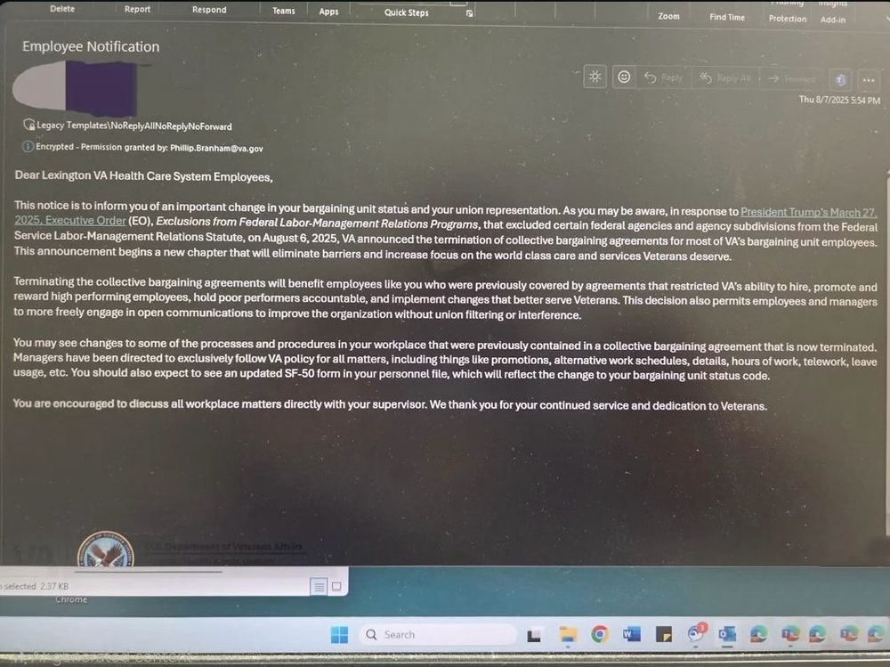 Delete
Report
Respond
Teams
Apps
Quick Steps
Zoom
Find Time
Protection
Add-in
Employee Notification
Thu 8/7/2025 5:54 PM
Legacy Templates\NoReplyAlINoReplyNoForward
© Encrypted - Permission granted by: Phillip.Branham@va.gov
Dear Lexington VA Health Care System Employees,
This notice is to inform you of an important change in your bargaining unit status and your union representation. As you may be aware, in response to President Trump's March 27. 2025. Executive Order (EO), Exclusions from Federal Labor-Management Relations Programs, that excluded certain federal agencies and agency subdivisions from the Federal Service Labor-Management Relations Statute, on August 6, 2025, VA announced the termination of collective bargaining agreements for most of VA's bargaining unit employees.
This announcement begins a new chapter that will eliminate barriers and increase focus on the world class care and services Veterans deserve.
Terminating the collective bargaining agreements will benefit employees like you who were previously covered by agreements that restricted VA's ability to hire, promote and reward high performing employees, hold poor performers accountable, and implement changes that better serve Veterans. This decision also permits employees and managers to more freely engage in open communications to improve the organization without union filtering or interference.
You may see changes to some of the processes and procedures in your workplace that were previously contained in a collective bargaining agreement that is now terminated.
Managers have been directed to exclusively follow VA policy for all matters, including things like promotions, alternative work schedules, details, hours of work, telework, leave usage, etc. You should also expect to see an updated SF-50 form in your personnel file, which will reflect the change to your bargaining unit status code.
You are encouraged to discuss all workplace matters directly with your supervisor. We thank you for