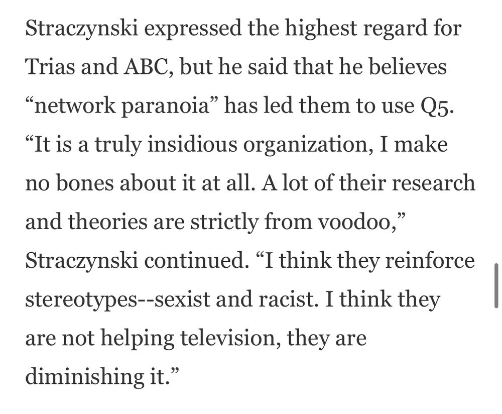 Straczynski expressed the highest regard for Trias and ABC, but he said that he believes
"network paranoia" has led them to use Q5.
"It is a truly insidious organization, I make no bones about it at all. A lot of their research and theories are strictly from voodoo,
Straczynski continued. "I think they reinforce stereotypes--sexist and racist. I think they are not helping television, they are diminishing it."