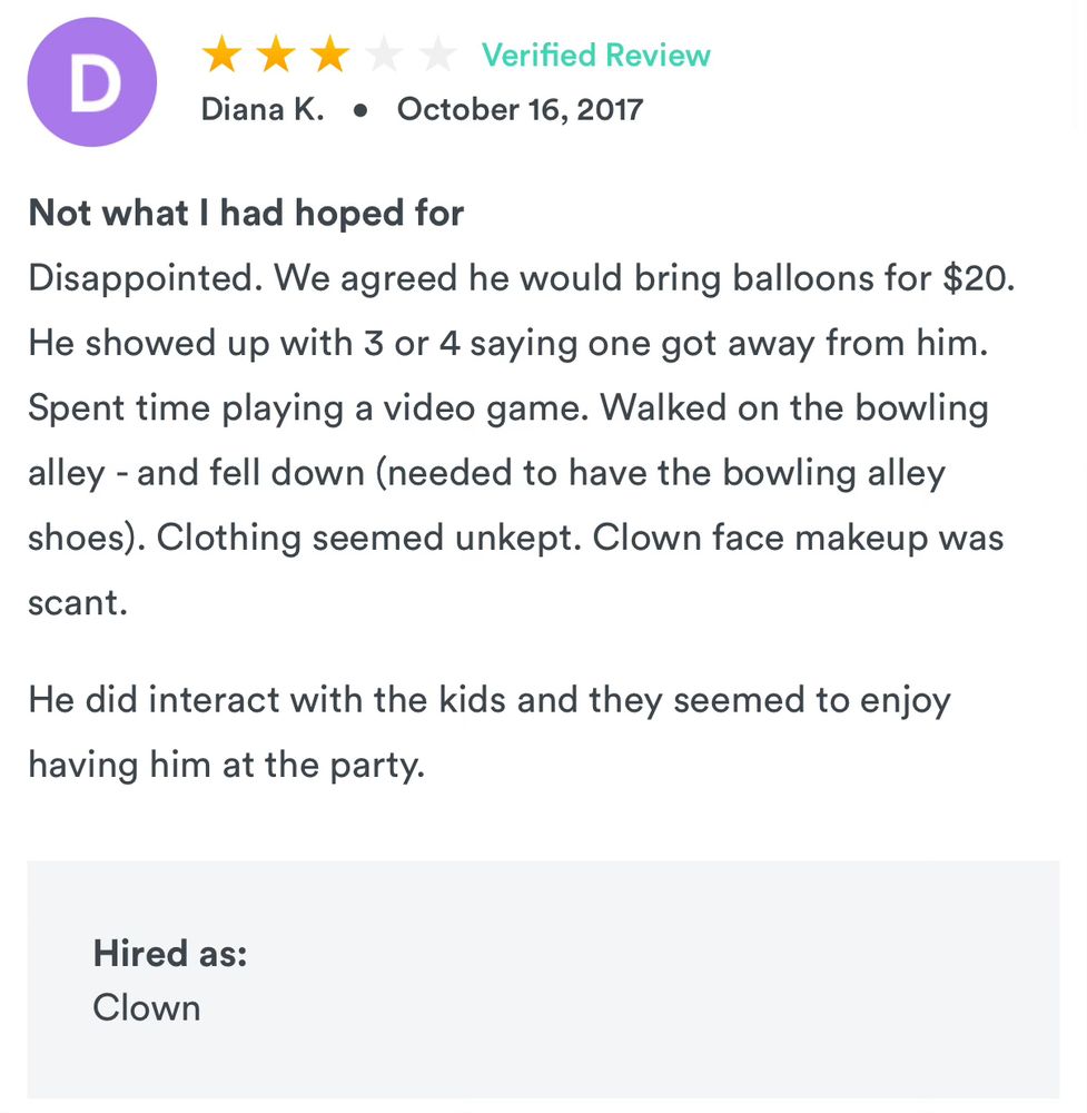 An online review of a local clown says: “Not what I had hoped for
Disappointed. We agreed he would bring balloons for $20.
He showed up with 3 or 4 saying one got away from him.
Spent time playing a video game. Walked on the bowling alley - and fell down (needed to have the bowling alley shoes). Clothing seemed unkept. Clown face makeup was
scant.”
