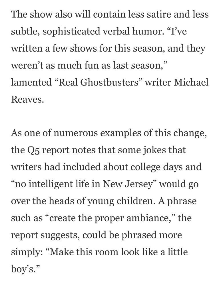The show also will contain less satire and less
subtle, sophisticated verbal humor. "I've written a few shows for this season, and they weren't as much fun as last season," lamented "Real Ghostbusters" writer Michael
Reaves.
As one of numerous examples of this change, the Q5 report notes that some jokes that writers had included about college days and
"no intelligent life in New Jersey" would go over the heads of young children. A phrase such as "create the proper ambiance," the
report suggests, could be phrased more simply: "Make this room look like a little boy's.