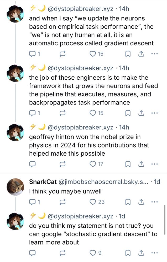 them: and when i say "we update the neurons based on empirical task performance",
, the “we" is not any human at all, it is an automatic process called gradient descent

the job of these engineers is to make the framework that grows the neurons and feed the pipeline that executes, measures, and backpropagates task pertormance

geoffrey hinton won the nobel prize in physics in 2024 for his contributions that helped make this possible

bluesky: i think you maybe unwell
