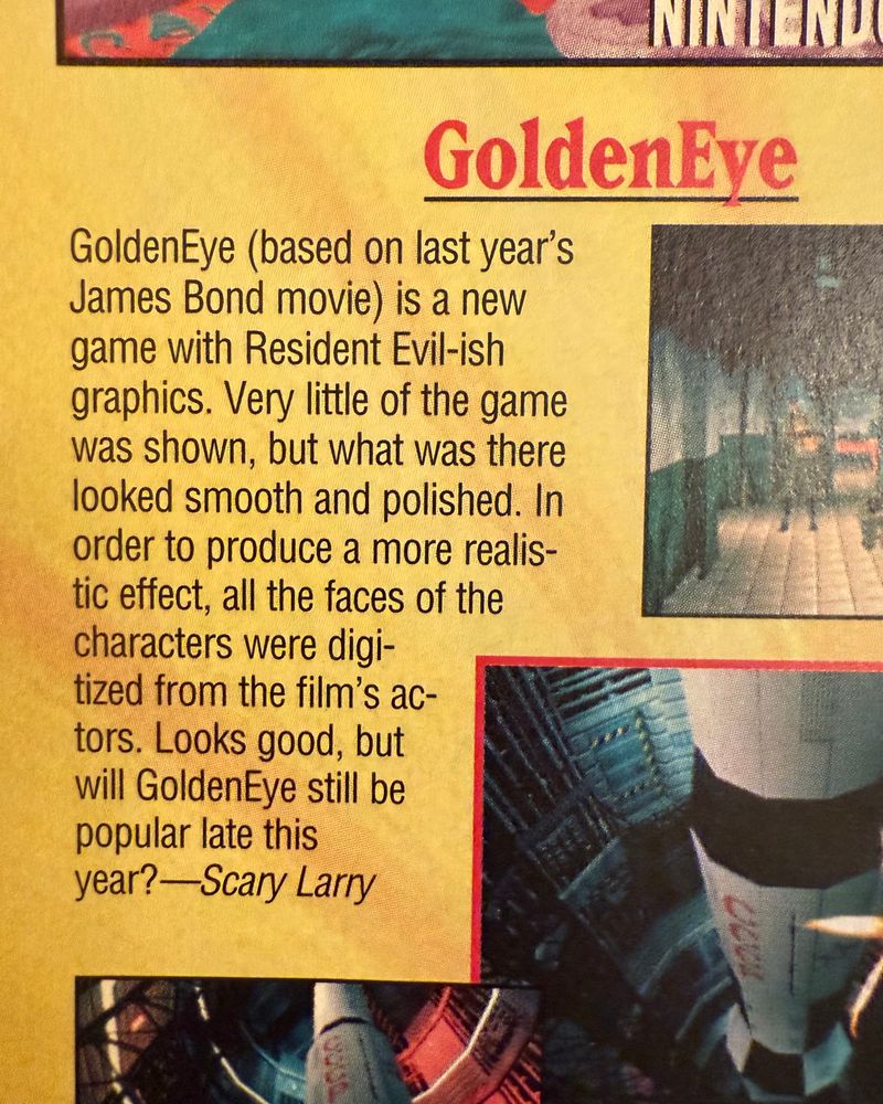 a magazine clipping from before goldeneye came out. it says “GoldenEye (based on last year's James Bond movie) is a new game with Resident Evil-ish graphics. Very little of the game was shown, but what was there looked smooth and polished. In order to produce a more realistic effect, all the faces of the characters were digitized from the film's ac-tors. Looks good, but will GoldenEye still be popular late this year? —Scary Larry”