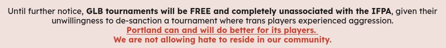 A website screenshot of text:

Until further notice, GLB tournaments will be FREE and completely unassociated with the IFPA, given their unwillingness to de-sanction a tournament where trans players experienced aggression.
Portland can and will do better for its players. 
We are not allowing hate to reside in our community.
