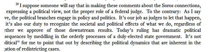 Screenshot of footnote #18 
I suppose someone will say that in making these comments about the Soros connections, I’m expressing a political view, not the proper role of a federal judge. To the contrary: As I say above, the political branches engage in policy and politics. It’s our job as judges to let that happen, but it’s also our duty to recognize the societal and political effects of what we do, regardless of whether we approve of those downstream results. Today’s ruling has dramatic political consequences by meddling in the orderly processes of a duly-elected state government. It’s not “political” for me to point that out by describing the political dynamics that are inherent in the litigation of redistricting cases