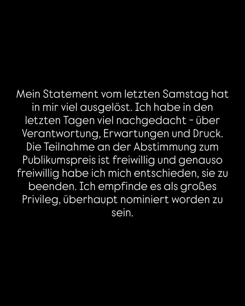 Mein Statement vom letzten Samstag hat in mir viel ausgelöst. Ich habe in den letzten Tagen viel nachgedacht - über Verantwortung, Erwartungen und Druck.
Die Teilnahme an der Abstimmung zum Publikumspreis ist freiwillig und genauso freiwillig habe ich mich entschieden, sie zu beenden. Ich empfinde es als großes Privileg, überhaupt nominiert worden zu sein.