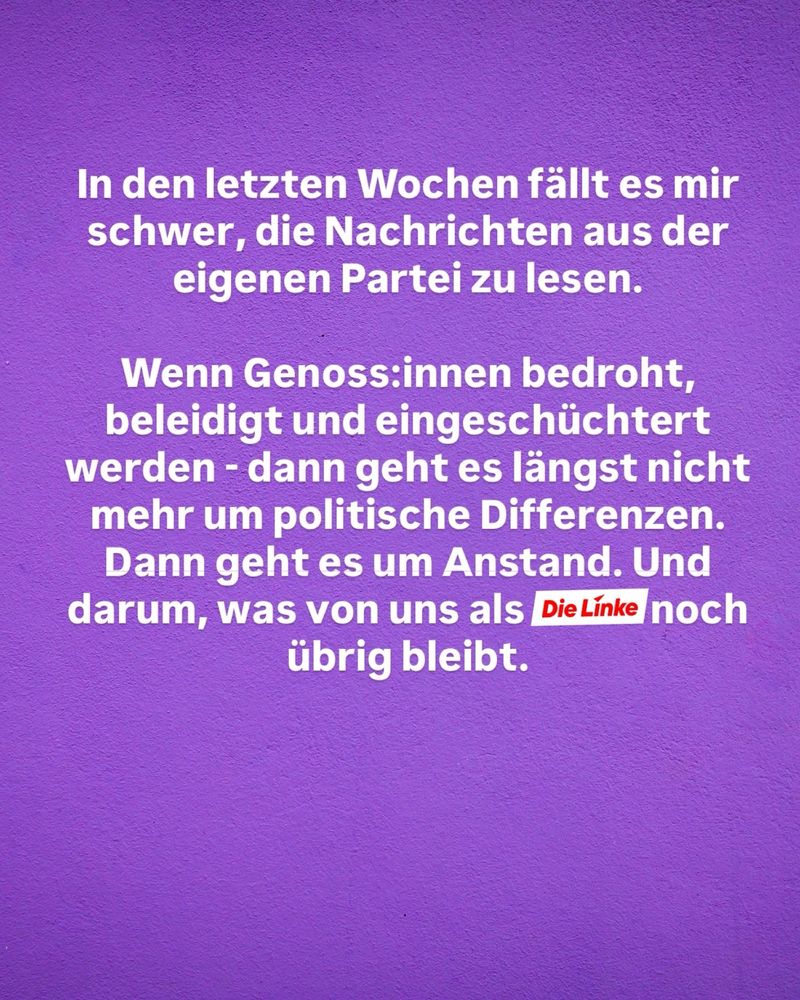 In den letzten Wochen fällt es mir schwer, die Nachrichten aus der eigenen Partei zu lesen.
Wenn Genoss:innen bedroht, beleidigt und eingeschüchtert werden - dann geht es längst nicht mehr um politische Differenzen.
Dann geht es um Anstand. Und darum, was von uns als Die Linke noch übrig bleibt.