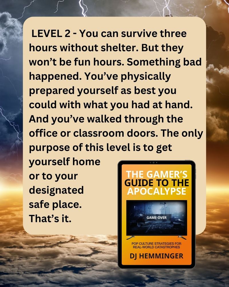 Image: the cover of "The Gamer's Guide to the Apocalypse" by D J Hemminger, over a stormy sky. Text: Level 2. You can survive for three hours without shelter but they won't be fun hours. Something bad happened. You've prepared yourself as best you can with what you have at hand. And you've walked through the office or classroom doors. The only purpose of this level is to get yourself home or to your designated safe place. That's it. 