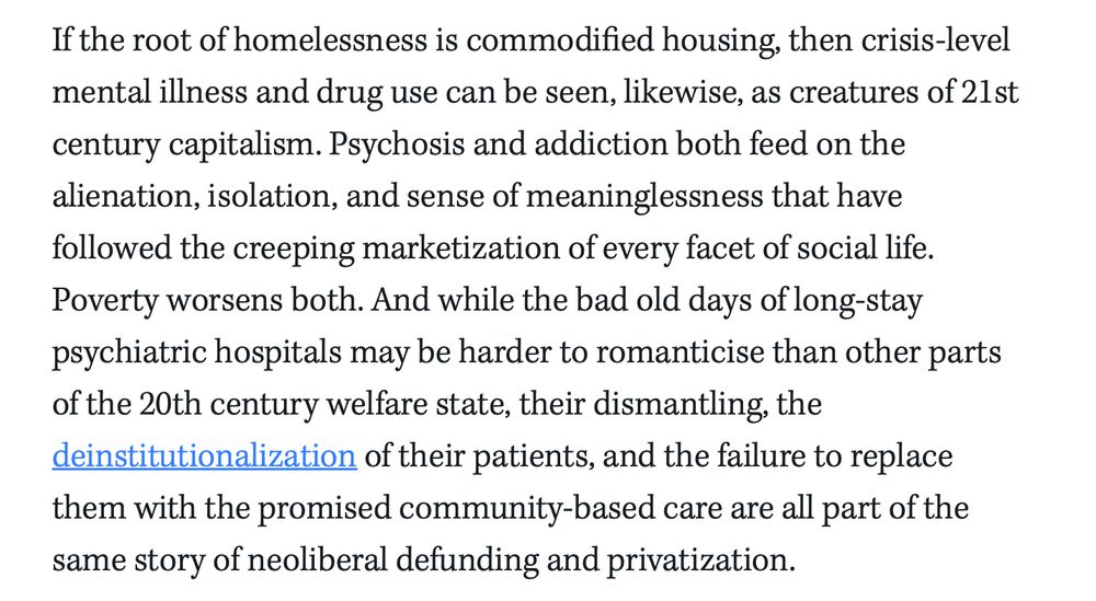 If the root of homelessness is commodified housing, then crisis-level mental illness and drug use can be seen, likewise, as creatures of 21st century capitalism. Psychosis and addiction both feed on the alienation, isolation, and sense of meaninglessness that have followed the creeping marketization of every facet of social life. Poverty worsens both. And while the bad old days of long-stay psychiatric hospitals may be harder to romanticise than other parts of the 20th century welfare state, their dismantling, the deinstitutionalization of their patients, and the failure to replace them with the promised community-based care are all part of the same story of neoliberal defunding and privatization.