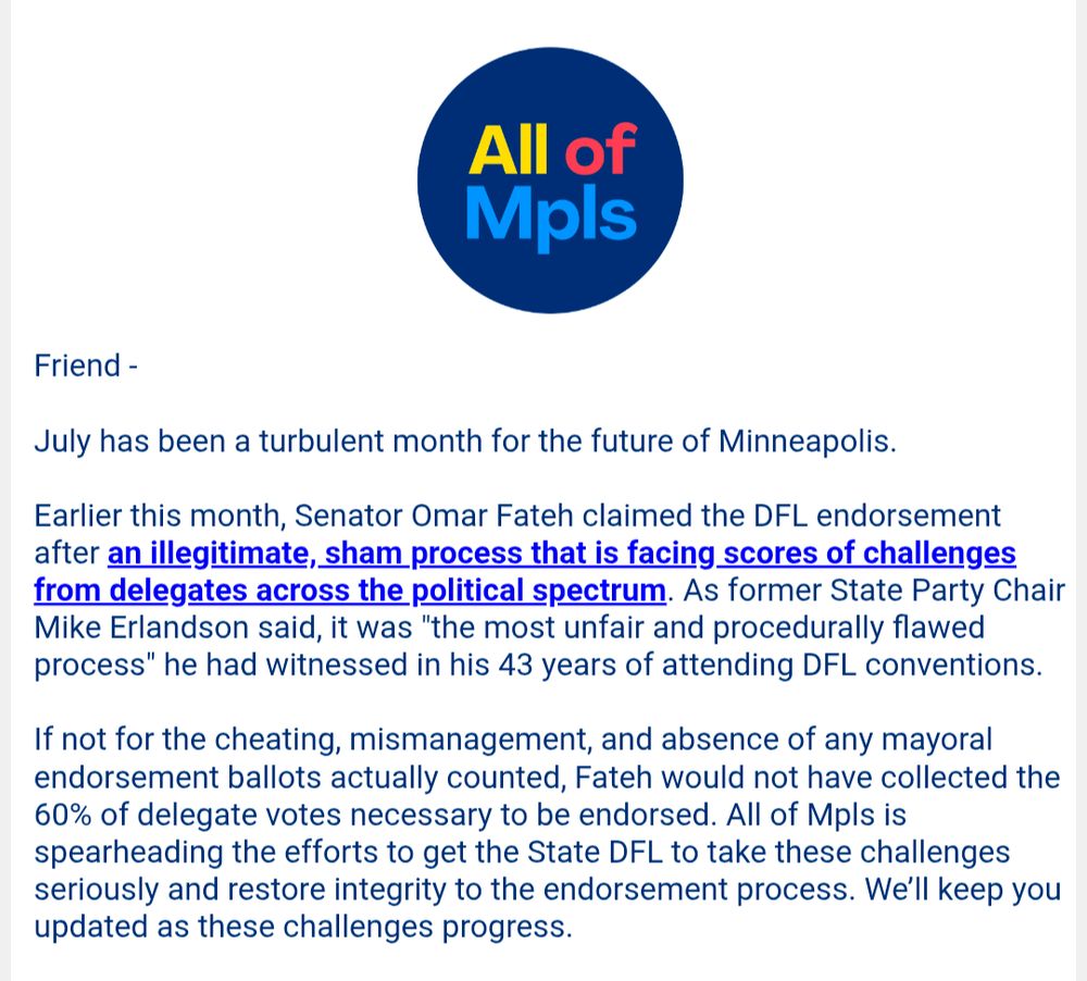 Friend -

July has been a turbulent month for the future of Minneapolis.

Earlier this month, Senator Omar Fateh claimed the DFL endorsement after an illegitimate, sham process that is facing scores of challenges from delegates across the political spectrum. As former State Party Chair Mike Erlandson said, it was "the most unfair and procedurally flawed process" he had witnessed in his 43 years of attending DFL conventions.

If not for the cheating, mismanagement, and absence of any mayoral endorsement ballots actually counted, Fateh would not have collected the 60% of delegate votes necessary to be endorsed. All of Mpls is spearheading the efforts to get the State DFL to take these challenges seriously and restore integrity to the endorsement process. We'll keep you updated as these challenges progress.