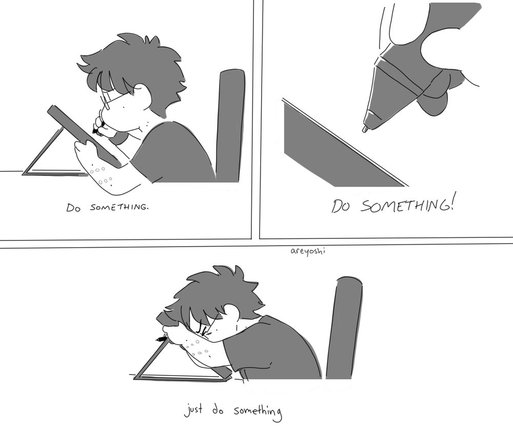 a 3 panel comic by areyoshi. In panel one, they are sitting at their desk, trying to draw on their graphics tablet. The panel says 'Do something.' In panel two, their tablet pen is hovering uselessly above the screen. It says 'DO SOMETHING!' In panel three, they are pressing their face against the tablet screen, no longer trying to draw, but clearly upset and frustrated. This panels says, in all lowercase letters, 'just do something'