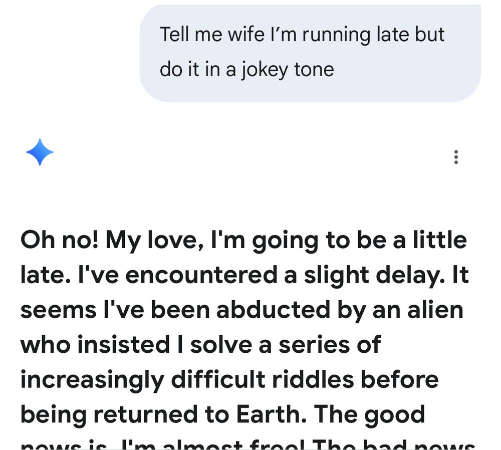 “Tell me wife I'm running late but do it in a jokey tone”

“Oh no! My love, l'm going to be a little late. l've encountered a slight delay. It seems l've been abducted by an alien who insisted I solve a series of increasingly difficult riddles before being returned to Earth. The good …”