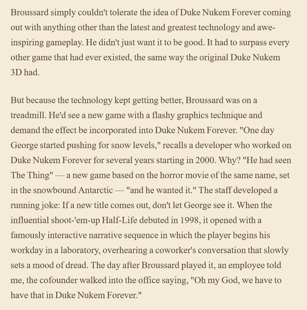 [3D Realms co-owner George Broussard] simply couldn't tolerate the idea of Duke Nukem Forever coming out with anything other than the latest and greatest technology and awe-inspiring gameplay. He didn't just want it to be good. It had to surpass every other game that had ever existed, the same way the original Duke Nukem 3D had.

But because the technology kept getting better, Broussard was on a treadmill. He'd see a new game with a flashy graphics technique and demand the effect be incorporated into Duke Nukem Forever. "One day George started pushing for snow levels," recalls a developer who worked on Duke Nukem Forever for several years starting in 2000. Why? "He had seen The Thing" — a new game based on the horror movie of the same name, set in the snowbound Antarctic — "and he wanted it." The staff developed a running joke: If a new title comes out, don't let George see it. When the influential shoot-'em-up Half-Life debuted in 1998, it opened with a famously interactive narrative sequence in which the player begins his workday in a laboratory, overhearing a coworker's conversation that slowly sets a mood of dread. The day after Broussard played it, an employee told me, the cofounder walked into the office saying, "Oh my God, we have to have that in Duke Nukem Forever."

https://www.wired.com/2009/12/fail-duke-nukem/