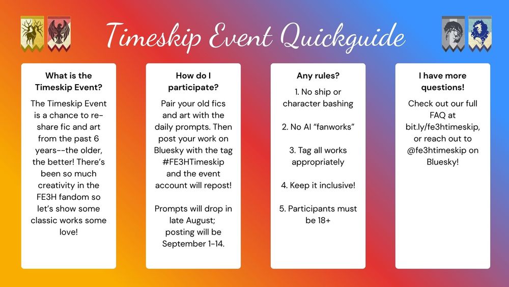 Image Text reads: "Timeskip Event Quickguide."

What is the Timeskip Event?
The Timeskip Event is a chance to re-share fic and art from the past 6 years--the older, the better! There’s been so much creativity in the FE3H fandom so let’s show some classic works some love!

How do I participate?
Pair your old fics and art with the daily prompts. Then post your work on Bluesky with the tag #FE3HTimeskip and the event account will repost!

Prompts will drop in late August; posting will be September 1-14.

Any rules?
1. No ship or character bashing
2. No AI “fanworks”
3. Tag all works appropriately
4. Keep it inclusive!
5. Participants must be 18+

I have more questions!
Check out our full FAQ at bit.ly/fe3htimeskip, or reach out to @fe3htimeskip on Bluesky!