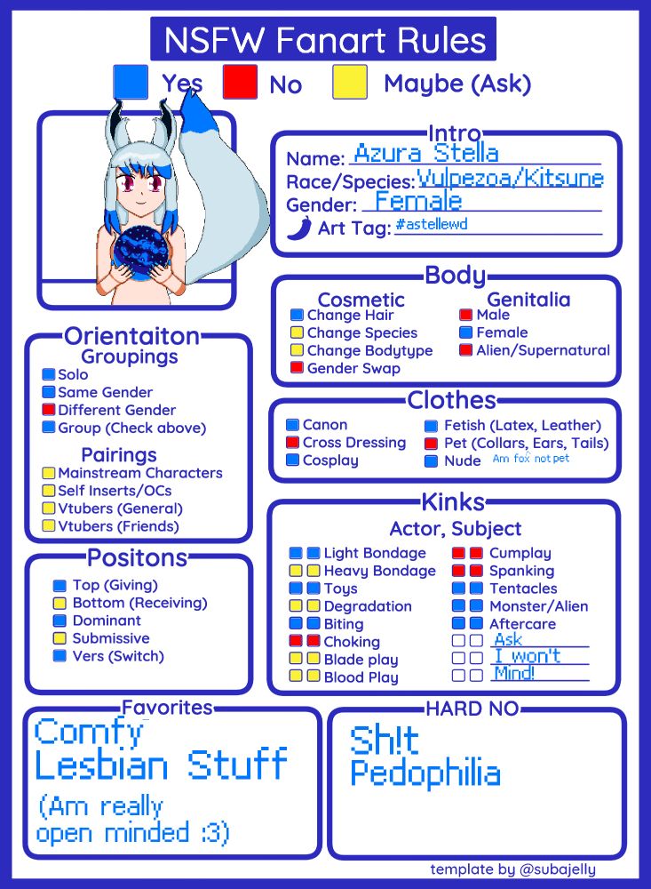 Azura Stella
Species: Vulpezoa/Kitsune
Gender: Female

NSFW Fanart Rules:
Solo: Yes
Same Gender: Yes
Different Gender: No
Group (Check Above): Yes

Pairings: 
Mainstream Characters: Ask
Self Inserts/OCs: Ask
Vtubers (General): Ask them, and me
VTubers (Friends): Ask them, and me

Positions:
Top: Yes
Bottom: Ask
Dominant: Yes
Submissive: Ask
Switch: Yes

Body:

Change Hair: Yes
Change Species: Ask
Change Bodytype: Ask
Genderswap: NO!

Genetalia:

Female only (Dysphoria reasons. There are acceptions but they are almost never granted)

Kinks:

Light Bondage: Yes
Heavy Bondage: Maybe, depends on what
Sex Toys: Yes
Degredation: Ask
Biting: Yes (One of my wives is a vampire)
Choking: NO
Blade Play: Ask
Blood Play: Ask
Cumplay: Mostly No
Spanking: No
Tentacles: Yes
Monster/Alien: Depends on scenario and how they are used. Not fucking me
Aftercare: Yes

Other Kinks:
Ask. I have some esoteric ones.

Faves: Comfy Lesbian Stuff

Hard no: Sc@t, Pedophilia (No underage shit. EVER!)