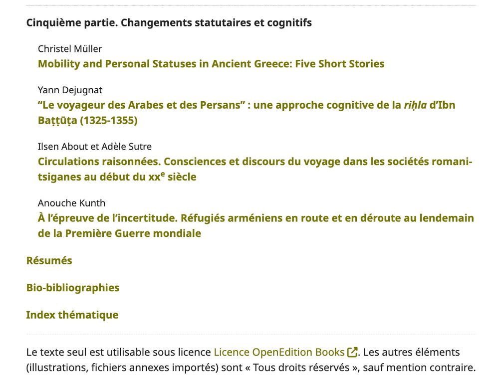 Cinquième partie. Changements statutaires et cognitifs Christel Müller Mobility and Personal Statuses in Ancient Greece: Five Short Stories Yann Dejugnat "Le voyageur des Arabes et des Persans" : une approche cognitive de la rihla d'Ibn Battuta (1325-1355) Ilsen About et Adèle Sutre Circulations raisonnées. Consciences et discours du voyage dans les sociétés romani- tsiganes au début du xx® siècle Anouche Kunth À l'épreuve de l'incertitude. Réfugiés arméniens en route et en déroute au lendemain de la Première Guerre mondiale Résumés Bio-bibliographies Index thématique Le texte seul est utilisable sous licence Licence OpenEdition Books L. Les autres éléments (illustrations, fichiers annexes importés) sont « Tous droits réservés », sauf mention contraire.