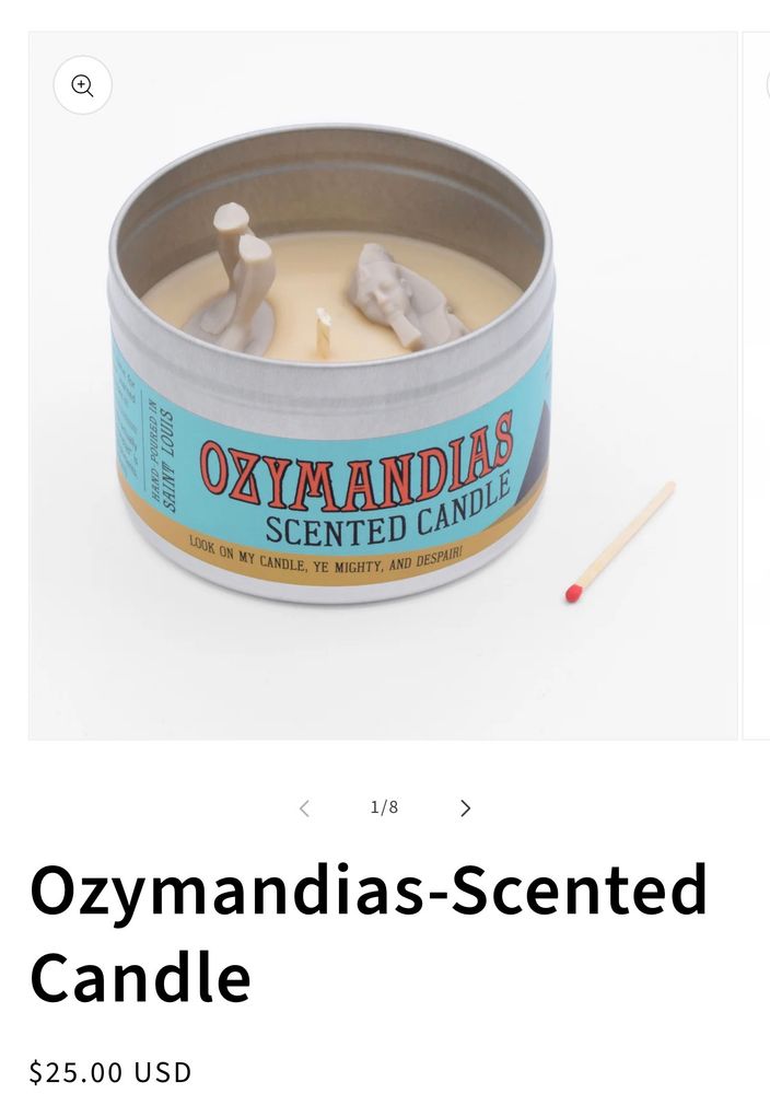HAND
POURED IN
SAINT.
LOUIS
LOOK ON MY CANDLE, YE MIGHTY, AND DESPAIR
SCENTED CANDLE
1/8
>
Ozymandias-Scented
Candle
$25.00 USD
