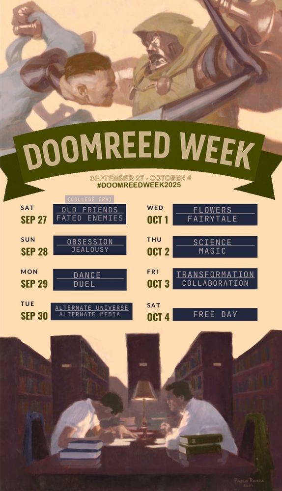 Reed & Victor as Dr Doom & Mr Fantastic fighting above a banner that reads "DoomReed Week: September 27-October 4, #doomreedweek2025" underneath that are the prompts for each day, above a second image of Reed & Victor in college, studying at a library table, across from each other. The prompts are: Sept 27 - Oct 4:
Day 1: old friends (college) OR enemies 
Day 2: obsession OR jealousy 
Day 3: dance OR duel 
Day 4: alternate universe OR alternate media 
Day 5: flowers OR fairytale 
Day 6: science OR magic 
Day 7: transformation OR collaboration 
Day 8: free day!
