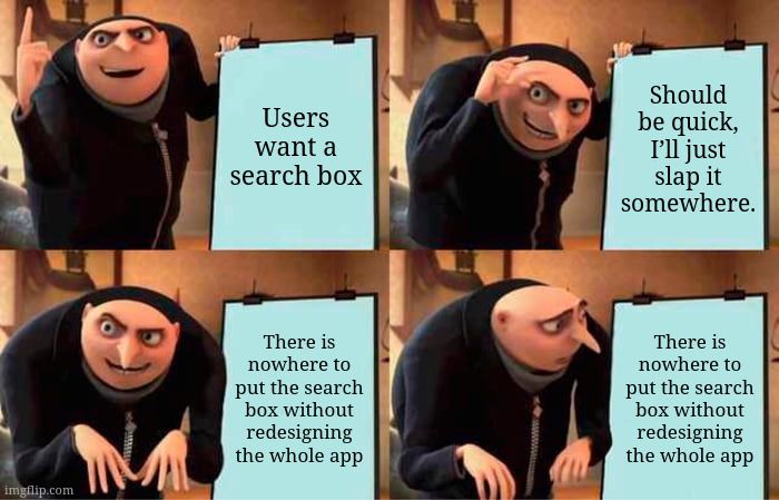 Gru's plan meme:
1. Users want a search box
2. Should be quick, I'll just slap it somewhere.
3. There is nowhere to put the search box without redesigning the whole app
4. There is nowhere to put the search box without redesigning the whole app
