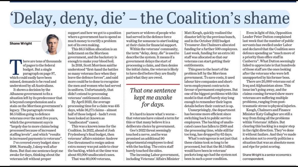 SMH article from 20 May 2024 by Shane Wright titled ‘Page 97 of the budget kept me awake at night, and is a stain on Morrison’s legacy’

The legacy the Coalition govt left in the Department of Veterans Affairs that Shane Wright discovered in May 2024 Budget.

Excerpts incl:
“This was a known and growing issue for the Coalition. In March 2022, ahead of Josh Frydenberg’s final budget, then veterans’ affairs minister Andrew Gee threatened to resign unless extra money was put aside to clear the backlog...”

“That was 60,000 veterans, partners or widows of people who had served in the Australian forces waiting for someone to start looking at their claim for financial support.”

“Within the veterans’ community, the term “delay, deny, die” is used to describe the system. It means if a government delays the start of processing a claim, and then denies the initial claim, the veteran is likely to have died before they are finally paid what they are owed.”

“The incoming Labor government, including new Veterans’ Affairs Minister Matt Keogh, quickly realised the disaster left by the previous bunch...”

In the October 2022 budget, handed down just five months after Labor took over from the Coalition, Treasurer Jim Chalmers allocated funding for a further 500 employees, and last week, funding for an extra 141 staff was allocated to make sure claims are processed, and so that our veterans can start getting their entitlements.

This goes to the heart of the problem left by the Morrison government.

To save costs across a number of sectors, including Veterans’ Affairs, it used labour hire companies and short-term employment contracts in favour of permanent employees. 

Unsurprisingly, the department has become more efficient since switching back to public service employees.

Peter Dutton complained last week that the number of public servants has swelled under the Albanese govt, declaring the Coalition sees defence spending as “much more of a priority than office staff in Canberra”.