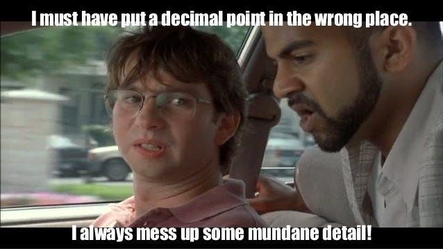 Quote: "I must have pur a decimal point in the wrong place."
"I always mess up some mundane detail!"