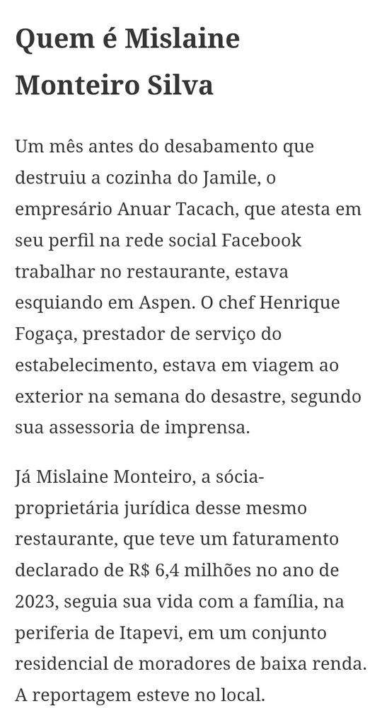 Quem é Mislaine Monteiro Silva

Um mês antes do desabamento que destruiu a cozinha do Jamile, o empresário Anuar Tacach, que atesta em seu perfil na rede social Facebook trabalhar no restaurante, estava esquiando em Aspen. O chef Henrique Fogaça, prestador de serviço do estabelecimento, estava em viagem ao exterior na semana do desastre, segundo sua assessoria de imprensa.

Já Mislaine Monteiro, a sócia-proprietária jurídica desse mesmo restaurante, que teve um faturamento declarado de R$ 6,4 milhões no ano de 2023, seguia sua vida com a família, na periferia de Itapevi, em um conjunto residencial de moradores de baixa renda. A reportagem esteve no local.