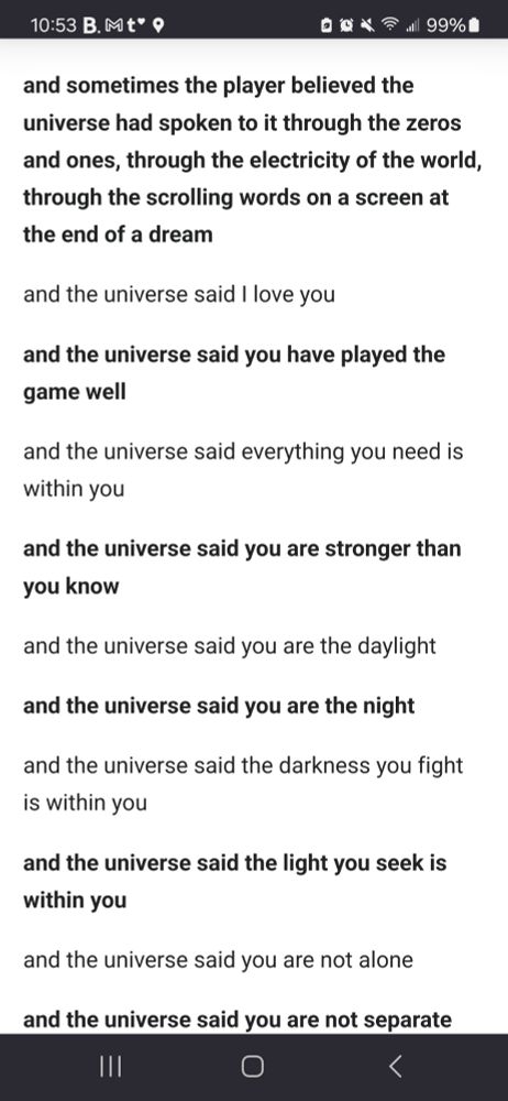 excerpt from the Minecraft end poem. 

"and sometimes the player believed the universe had spoken to it through the zeros and ones, through the electricity of the world through the scrolling words on a screen at the end of a dream"

"and the universe said I love you"

"and the universe said you have played the game well"

"and the universe said everything you need is within you"

"and the universe said you are stronger than you know"

"and the universe said you are the daylight"

"and the universe said you are the night"

"and the universe said the darkness you fight is within you"

"and the universe said the light you seek is within you"

"and the universe said you are not alone"

"and the universe said you are not separate"