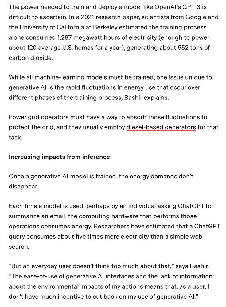 screenshot of an article with the following text:

The power needed to train and deploy a model like OpenAI’s GPT-3 is difficult to ascertain. In a 2021 research paper, scientists from Google and the University of California at Berkeley estimated the training process alone consumed 1,287 megawatt hours of electricity (enough to power about 120 average U.S. homes for a year), generating about 552 tons of carbon dioxide.

While all machine-learning models must be trained, one issue unique to generative AI is the rapid fluctuations in energy use that occur over different phases of the training process, Bashir explains.

Power grid operators must have a way to absorb those fluctuations to protect the grid, and they usually employ diesel-based generators for that task.

Increasing impacts from inference

Once a generative AI model is trained, the energy demands don’t disappear.

Each time a model is used, perhaps by an individual asking ChatGPT to summarize an email, the computing hardware that performs those operations consumes energy. Researchers have estimated that a ChatGPT query consumes about five times more electricity than a simple web search.

“But an everyday user doesn’t think too much about that,” says Bashir. “The ease-of-use of generative AI interfaces and the lack of information about the environmental impacts of my actions means that, as a user, I don’t have much incentive to cut back on my use of generative AI.”

Article is 'Explained: Generative AI’s environmental impact' by Adam Zewe in MIT News.