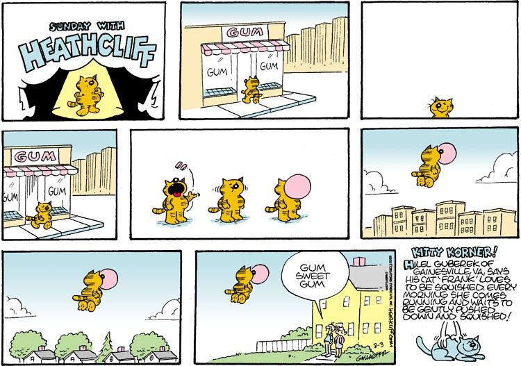 Heathcliff walks out of the gum store, puts some gum in his mouth and blows a large bubble. The bubble carries him up into the air and he floats through the city to his house. Grandpa and Grandma Nutmeg are waiting outside their house, and Grandpa says "Gum sweet gum."

The Kitty Korner reads "Hilel Guberek of Gainesville, VA, says his cat 'Frank' loves to be squished. Every morning she comes running and waits to be gently pushed down and squished!"