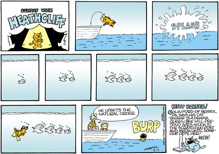 Heathcliff dives off of a boat with a splash. Underwater, we see a small fish. A big fish comes in to eat that small fish, a bigger fish comes in to eat that fish, and an even bigger fish comes in to eat that fish- four fish, lining up, mouths open, like a Russian nesting doll of consumption. Heathcliff swims over with his mouth open behind the largest fish, and all four fish look back at him worried. Iggy and Grandpa Nutmeg sit on a boat as Heathcliff emerges from the water with a loud BURP, and Grandpa says "He upsets the natural order."

The Kitty Korner reads "Colin Ford of Bristol, PA, says his cat 'Biggie' is a drama queen. She will pretend she's stuck to the scratching post and meow until someone pets her!"