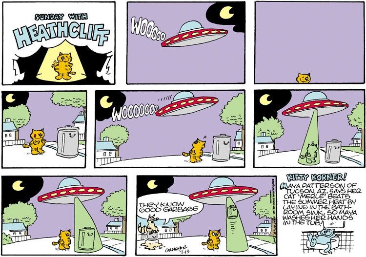 Heathcliff stands by a trash can, ready to dig in. A UFO flies above him with an audible "WOOOOO". The flying saucer's tractor beam initially seems to target him, but moves over to target the trash can and lifts it in the air, as Heathcliff looks angry. A watching raccoon says "They know good garbage."

The Kitty Korner reads "Maya Patterson of Tucson, AZ, says her cat 'Merle' beats the summer heat by laying in the bathroom sink, so Maya washes her hands in the tub!"