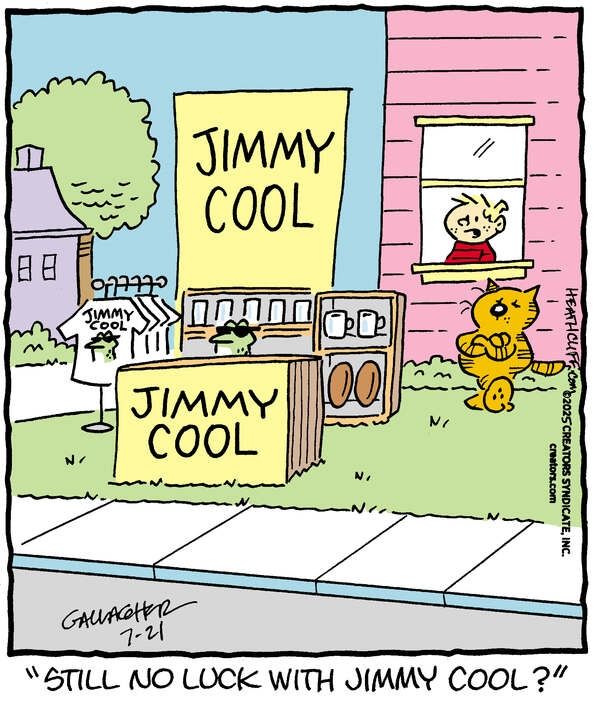 Jimmy the frog, wearing cool sunglasses, stands behind a booth with two separate signs that say JIMMY COOL in big letters. He's surrounded by merch that he's selling- pint glasses, mugs, footballs, and tee shirts that have his sunglassed face on them and also say JIMMY COOL. No one is around to buy any of this merch. Heathcliff stands on guard, nonchalantly leaning on his house with his arms crossed. Behind him is Iggy, watching the stand through an open window. He says "Still no luck with Jimmy Cool?"