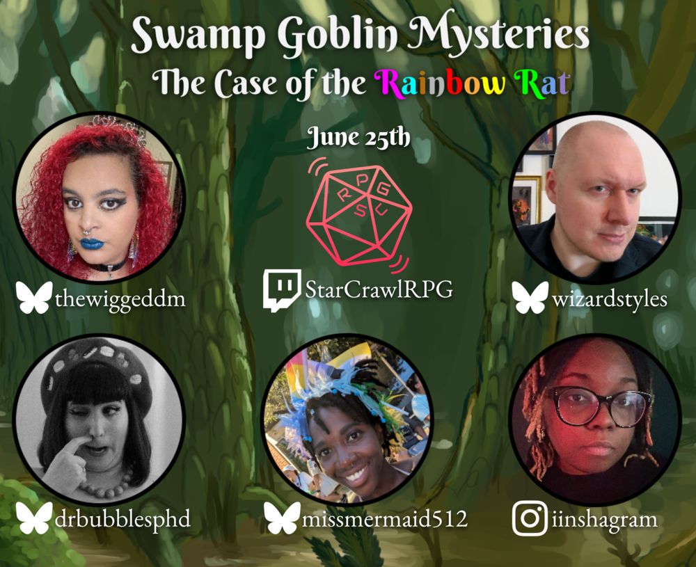 A promo image for an actual play one shot.

Title and subtitle text that reads:
Swamp Goblin Mysteries
The Case of the Rainbow Rat
June 25th
Below are:
The logo of the Twitch channel the game is streamed on, twitch.tv/starcrawlrpg, and headshots of the players of the game with their socials listed underneath: thewiggeddm, wizardstyles, drbubblesphd and missmermaid512 (all Bluesky) and iinshagram (Instagram).

The background depicts a forested swamp.