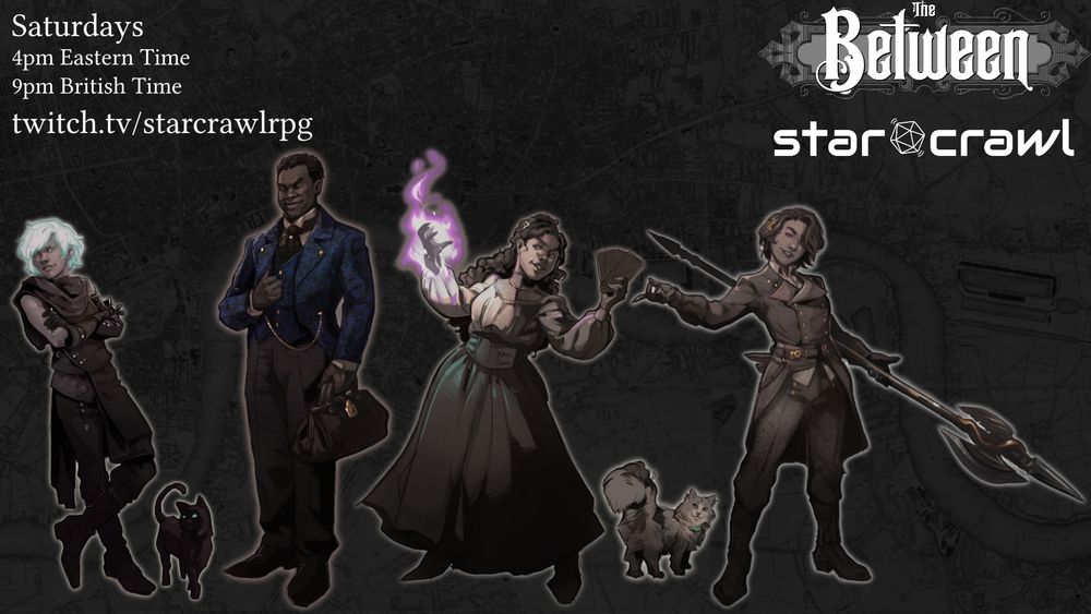 Promotional image for the ongoing Actual Play of tabletop RPG The Between on twitch.tv/starcrawlrpg
Sessions are livestreamed Saturdays at 4pm Eastern Time/9pm British Time.

The image features character art for the cast of the show. The characters are, from left to right:
A changeling with silvery green hair, leaning back casually, their black cat next to them.
A tall man wearing a fine outfit including a tailcoat with blue floral brocade. He is holding a doctor's bag.
A woman wearing high quality shirt and skirt, holding tarot cards in one hand and summoning a purple flame in the other.
A woman, wearing a military outfit looking as if to challenge whoever happens to be in front of her, holding a halberd with gold decorations.

The logos of the The Between RPG and the Twitch & Youtube channel StarCrawl are on the top right.