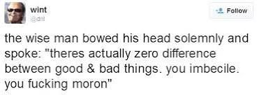 dril tweet: the wise man bowed his head solemnly and spoke: "theres actually zero difference between good & bad things. you imbecile. you fucking moron".