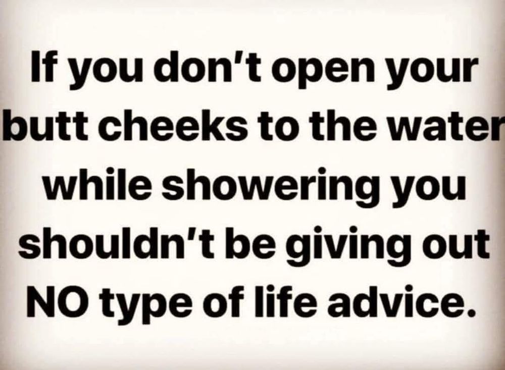 If you don't open your butt cheeks to the water while showering you shouldn't be giving out
NO type of life advice.