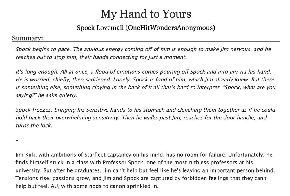 A screencap of the title and summary of the fanfiction "My Hand to Yours," written by Spock Lovemail (me!). The summary reads as follows:
"Spock begins to pace. The anxious energy coming off of him is enough to make Jim nervous, and he reaches out to stop him, their hands connecting for just a moment.

It’s long enough. All at once, a flood of emotions comes pouring off Spock and into Jim via his hand. He is worried, chiefly, then saddened. Lonely. Spock is fond of him, which Jim already knew. But there is something else, something cloying in the back of it all that’s hard to interpret. “Spock, what are you saying?” he asks quietly.

Spock freezes, bringing his sensitive hands to his stomach and clenching them together as if he could hold back their overwhelming sensitivity. Then he walks past Jim, reaches for the door handle, and turns the lock.

Jim Kirk, with ambitions of Starfleet captaincy on his mind, has no room for failure. Unfortunately, he finds himself stuck in a class with Professor Spock, one of the most ruthless professors at his university. But after he graduates, Jim can't help but feel like he's leaving an important person behind. Tensions rise, passions grow, and Jim and Spock are captured by forbidden feelings that they can't help but feel. AU, with some nods to canon sprinkled in."