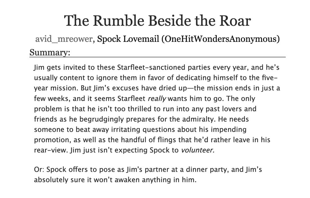 A screenshot of the summary for 'The Rumble Beside the Roar,' by Spock Lovemail and avid_mreower. The summary reads, "Jim gets invited to these Starfleet-sanctioned parties every year, and he’s usually content to ignore them in favor of dedicating himself to the five-year mission. But Jim’s excuses have dried up—the mission ends in just a few weeks, and it seems Starfleet really wants him to go. The only problem is that he isn’t too thrilled to run into any past lovers and friends as he begrudgingly prepares for the admiralty. He needs someone to beat away irritating questions about his impending promotion, as well as the handful of flings that he’d rather leave in his rear-view. Jim just isn’t expecting Spock to volunteer.

Or: Spock offers to pose as Jim's partner at a dinner party, and Jim’s absolutely sure it won’t awaken anything in him."