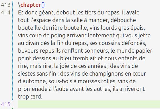 Et donc géant, debout les tiers du repas, il avale tout l'espace dans la salle à manger, débouche bouteille derrière bouteille, vins lourds gras épais, vins coup de poing arrivant lentement qui vous jette au divan dès la fin du repas, ses coussins défoncés, buveurs repus ils ronflent sonneurs, le mur de papier peint dessins au bleu tremblait et nous enfants de rire, mais rire, la joie de ces années ; des vins de siestes sans fin ; des vins de champignons en cœur d'automne, sous-bois à mousses folles, vins de promenade à l'aube avant les autres, ils arriveront trop tard. 