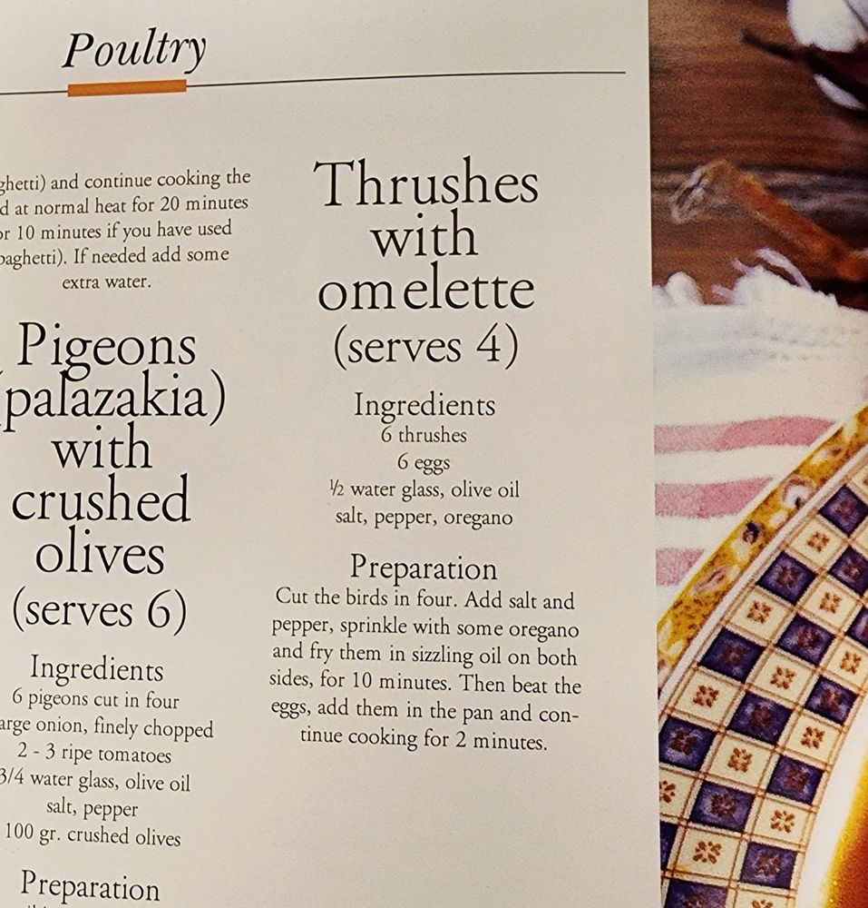 A recipe from Cretan Cuisine
"Thrushes with omelette (serves 4)

Ingredients

6 thrushes 6 eggs 1½ water glass, olive oil salt, pepper, oregano

Preparation

Cut the birds in four. Add salt and pepper, sprinkle with some oregano and fry them in sizzling oil on both sides, for 10 minutes. Then beat the eggs, add them in the pan and con-tinue cooking for 2 minutes."

Next to it is a recipe for pigeons with crushed olives