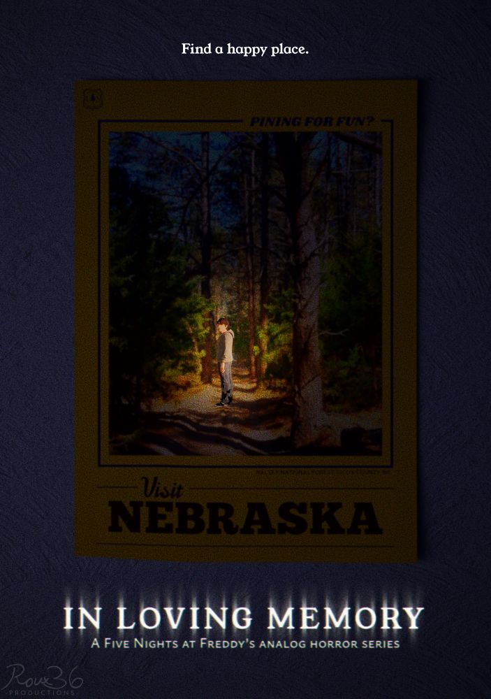 A teaser for In Loving Memory, a Five Nights at Freddy’s analog horror series by Roux36 Productions. The teaser shows a yellow poster plastered on the ceiling that says “Pining for fun? Visit Nebraska,” with a picture of a forest in the middle. The lighting is mostly a darkish blue for a nighttime setting, but the forest is lit up in a warm glow just off-center. Within that warm light, a man in a grey hoodie (Mike Schmidt) stands, as though traveling down the path and looking behind himself. The top of the poster reads a tagline: “Find a happy place.”