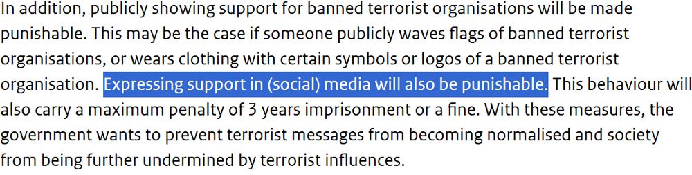 In addition, publicly showing support for banned terrorist organisations will be made punishable. This may be the case if someone publicly waves flags of banned terrorist organisations, or wears clothing with certain symbols or logos of a banned terrorist organisation. [highlighted] Expressing support in (social) media will also be punishable.[highlighted] This behaviour will also carry a maximum penalty of 3 years imprisonment or a fine. With these measures, the government wants to prevent terrorist messages from becoming normalised and society from being further undermined by terrorist influences.