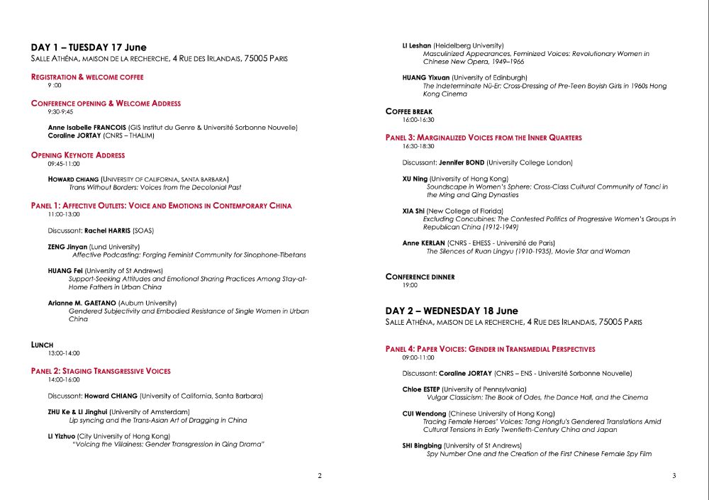 DAY 1 - TUESDAY 17 June
SALLE ATHÉNA, MAISON DE LA RECHERCHE, 4 RUE DES IRLANDAIS, 75005 PARIS
REGISTRATION & WELCOME COFFEE
9:00
CONFERENCE OPENING & WELCOME ADDRESS
9:30-9:45
Anne Isabelle FRANCOIS (GIS Institut du Genre & Université Sorbonne Nouvelle)
Coraline JORTAY (CNRS - THALIM)
OPENING KEYNOTE ADDRESS
09:45-11:00
HOWARD CHIANG (UNIVERSITY OF CALIFORNIA, SANTA BARBARA)
Trans Without Borders: Voices from the Decolonial Past
PANEL 1: AFFECTIVE OUTLETS: VOICE AND EMOTIONS IN CONTEMPORARY CHINA
11:00-13:00
Discussant: Rachel HARRIS (SOAS)
ZENG Jinyan (Lund University)
Affective Podcasting: Forging Feminist Community for Sinophone-Tibetans
HUANG Fei (University of St Andrews)
Support-Seeking Attitudes and Emotional Sharing Practices Among Stay-at-Home Fathers in Urban China
Arianne M. GAETANO (Auburn University)
Gendered Subjectivity and Embodied Resistance of Single Women in Urban China
LUNCH
13:00-14:00
PANEL 2: STAGING TRANSGRESSIVE VOICES
14:00-16:00
Discussant: Howard CHIANG (University of California, Santa Barbara)
ZHU Ke & Ll Jinghui (University of Amsterdam)
Lip syncing and the Trans-Asian Art of Dragging in China
LI Yizhuo (City University of Hong Kong)
"Voicing the Villainess: Gender Transgression in Qing Drama"
Ll Leshan (Heidelberg University)
lasculinized Appearances, Feminized Voices: Revolutionary Women hinese New Opera, 1949-196
COFFEE BREAK
16:00-16:30
PANEL 3: MARGINALIZED VOICES FROM THE INNER QUARTERS
16:30-18:30
Discussant: Jennifer BOND (University College London)
XU Ning (University of Hong Kong
joundscape in Women's Sphere: Cross-Class Cultural Community of Tanci ir the Ming and Qing Dynasties
XIA Shi (New College of Florida)
‹cluding Concubines: The Contested Politics of Progressive Women's Groups
-publican China (1912-194
Anne KERLAN (CNRS - EHESS - Université de Paris)
The Silences of Ruan Lingyu (1910-1935), Movie Star and Woman
CONFERENCE DINNER
19:00
DAY 2 - WEDNESDAY 18 June
SALLE ATHÉNA, MAISON DE LA RECHERCHE, 4 RUE DES IRLANDAIS, …