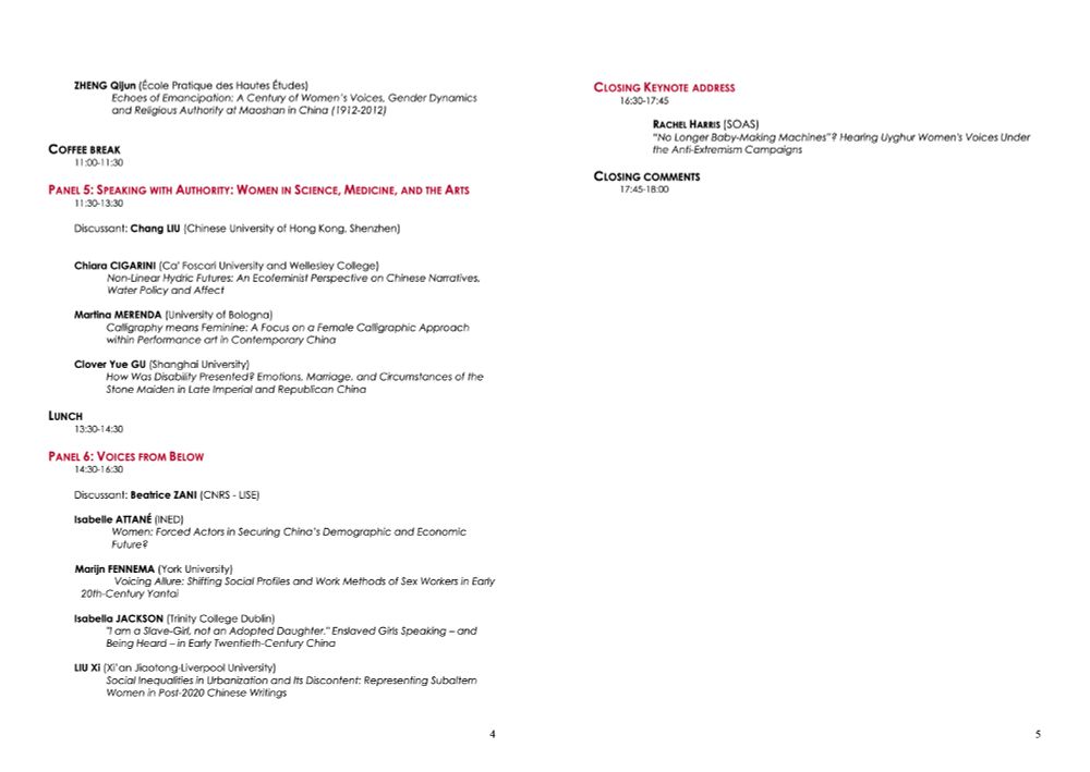 ZHENG Qijun (École Pratique des Hautes Études)
Echoes of Emancipation: A Century of Women's Voices, Gender Dynamics and Religious Authority at Maoshan in China (1912-2012)
COFFEE BREAK
11:00-11:30
PANEL 5: SPEAKING WITH AUTHORITY: WOMEN IN SCIENCE, MEDICINE, AND THE ARTS
11:30-13:30
Discussant: Chang LIU (Chinese University of Hong Kong, Shenzhen)
CLOSING KEYNOTE ADDRESS
16:30-17:45
RACHEL HARRIS (SOAS)
"No Longer Baby-Making Machines"? Hearing Uyghur Women's Voices Under the Anti-Extremism Campaigns
CLOSING COMMENTS
17:45-18:00
Chiara CIGARINI (Ca' Foscari University and Wellesley College)
Non-Linear Hydric Futures: An Ecofeminist Perspective on Chinese Narratives, Water Policy and Affect
Martina MERENDA (University of Bologna)
Calligraphy means Feminine: A Focus on a Female Calligraphic Approach within Performance art in Contemporary China
Clover Yue GU (Shanghai University)
How Was Disability Presented? Emotions, Marriage, and Circumstances of the Stone Maiden in Late Imperial and Republican China
LUNCH
13:30-14:30
PANEL 6: VOICES FROM BELOW
14:30-16:30
Discussant: Beatrice ZANI (CNRS - LISE)
Isabelle ATTANÉ (INED)
Future?
Women: Forced Actors in Securing China's Demographic and Economic
Marijn FENNEMA (York University)
20th-Century Yantai
Voicing Allure: Shifting Social Profiles and Work Methods of Sex Workers in Early
Isabella JACKSON (Trinity College Dublin)
"I am a Slave-Girl, not an Adopted Daughter." Enslaved Girls Speaking - and Being Heard - in Early Twentieth-Century China
LIU Xi (Xi' an Jiaotong-Liverpool University)
Social Inequalities in Urbanization and Its Discontent: Representing Subaltern Women in Post-2020 Chinese Writings