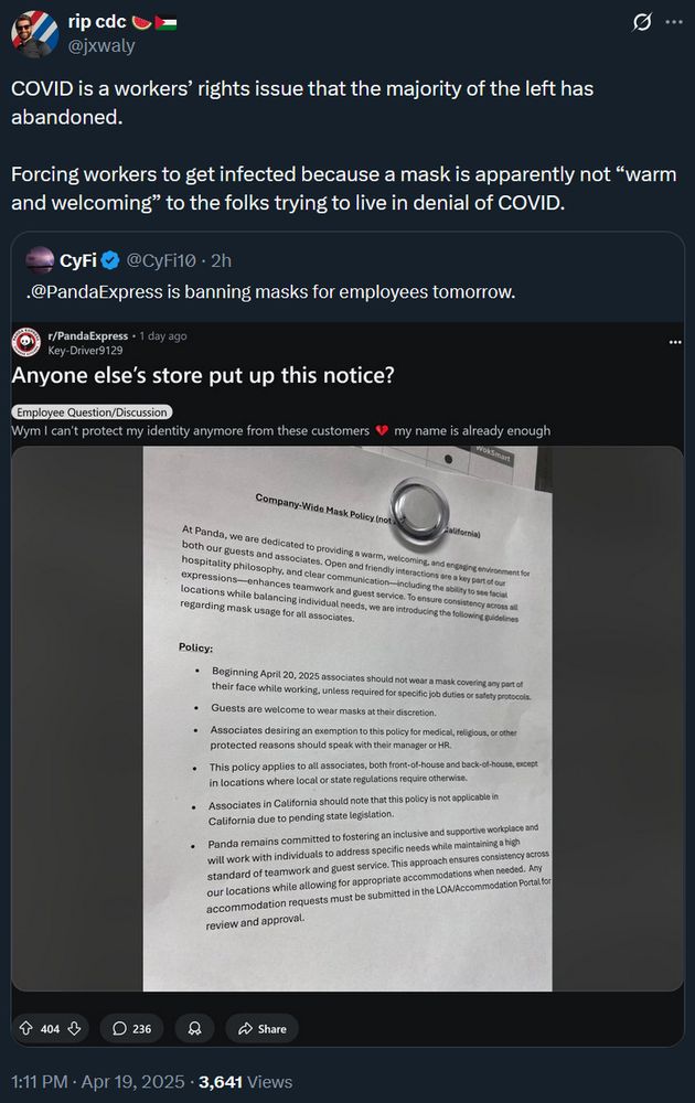 screenshot of a quote tweet from @jxwaly of a screenshot of a reddit post. Original post is an image of a notice posted at a Panda Express location indicating a new policy that bands employees from wearing masks at all times in every context unless required otherwise by law. the quoted tweet reads "Panda Express is banning masks for employees tomorrow." @jxwaly's post reads "COVID is a workers' rights issue that the majority of the left has abandoned. Forcing workers to get infected because a mask is apparently not "warm and welcoming" to the folks trying to live in denial of COVID." this was originally posted april 19th 2025 at 1:11pm